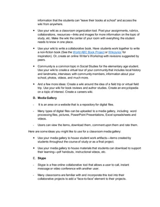 information that the students can “leave their books at school” and access the 
wiki from anywhere. 
 Use your wiki as a classroom organization tool. Post your assignments, rubrics, 
collaborations, resources—links and images for more information on the topic of 
study, etc. Make the wiki the center of your room with everything the student 
needs to know in one place. 
 Use your wiki to write a collaborative book. Have students work together to write 
a non-fiction book (See the World ABC Book Project or WikiJunior for 
inspiration). Or, create an online Writer’s Workshop with revisions suggested by 
peers. 
 Community is a common topic in Social Studies for the elementary age student. 
Use your wiki to create a virtual tour of your community that includes local history 
and landmarks, interviews with community members, information about your 
school, photos, videos, and much more. 
 And a few more ideas: Create a wiki around the idea of a field trip or virtual field 
trip. Use your wiki for book reviews and author studies. Create an encyclopedia 
on a topic of interest. Create a careers wiki. 
D. Media Gallery 
- It is an area on a website that is a repository for digital files. 
- Many types of digital files can be uploaded to a media gallery, including word 
processing files, pictures, PowerPoint Presentations, Excel spreadsheets and 
videos. 
- Users can view the items, download them, comment upon them and rate them. 
Here are some ideas you might like to use for a classroom media gallery: 
 Use your media gallery to house student work artifacts—items created by 
students throughout the course of study or as a final project. 
 Use your media gallery to house materials that students can download to support 
their learning—pdf handouts, instructional videos, etc. 
E. Skype 
- Skype is a free online collaborative tool that allows a user to call, instant 
message or video conference with another user. 
- Many classrooms are familiar with and incorporate this tool into their 
collaborative projects to add a “face-to-face” element to their projects. 
