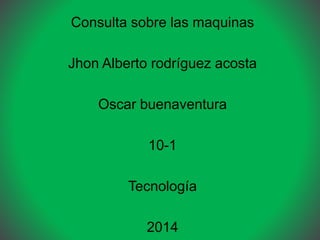 Consulta sobre las maquinas
Jhon Alberto rodríguez acosta
Oscar buenaventura
10-1
Tecnología
2014
 