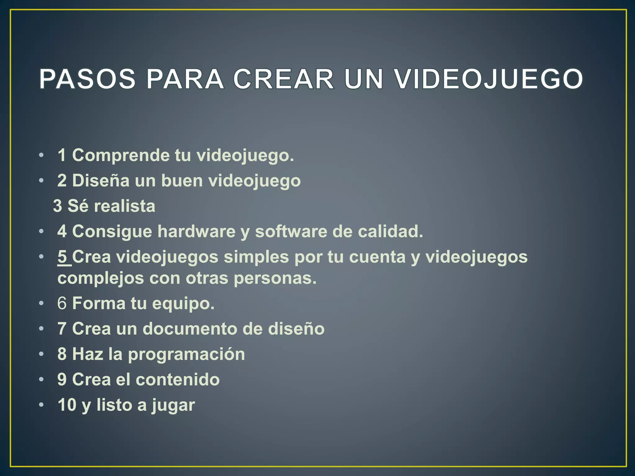 • 1 Comprende tu videojuego.
• 2 Diseña un buen videojuego
3 Sé realista
• 4 Consigue hardware y software de calidad.
• 5 Crea videojuegos simples por tu cuenta y videojuegos
complejos con otras personas.
• 6 Forma tu equipo.
• 7 Crea un documento de diseño
• 8 Haz la programación
• 9 Crea el contenido
• 10 y listo a jugar
 