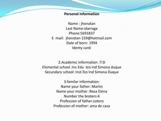 Personal information Name : jhonatan Last Name:idarraga Phone:5691837E -mail:  jhonatan-159@hotmail.com Date of born: 1994Identy card:2.Academic Information :7:DElemental school :Ins EdutcoindSimonaduqueSecundary school: Inst.TcoIndSimona Duque 3:familar information:Name your father: MartinName your mother :Rosa ElenaNumber the broters:4Profession of father:coteroProfession of mother: ama de casa 