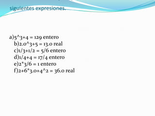 Indicar el resultado y el tipo, de cada una de las siguientes expresiones.a)5^3+4 = 129 entero b)2.0^3+5 = 13.0 real c)1/3+1/2 = 5/6 entero d)1/4+4 = 17/4 entero e)2*3/6 = 1 entero f)2+6*3.0+4^2 = 36.0 real 