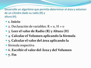 Desarrolle un algoritmo que permita determinar el área y volumen de un cilindro dado su radio (R) yaltura (H).1. Inicio2. Declaración de variables: R = 0, H = 03. Leer el valor de Radio (R) y Altura (H)4. Calcular el Volumen aplicando la fórmula5. Calcular el valor del área aplicando lafórmula respectiva6. Escribir el valor del Área y del Volumen7. Fin