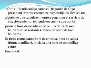 Tanto el Pseudocódigo como el Diagrama de flujo presentan errores; encuéntrelos y corrijalos. Realice unalgoritmo que calcule el monto a pagar por el servicio de estacionamiento, teniendo en cuenta que por laprimera hora de estadía se tiene una tarifa de 1000 bolívares y las restantes tienen un costo de 600 bolívares.Se tiene como datos: hora de entrada, hora de salida (formato militar), iniciada una hora se contabiliza comohora total.