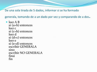De una sola tirada de 5 dados, informar si se ha formado generala, tomando de a un dado por vez y comparando de a dos. leer A B si (a=b) entonces leer c si (c=b) entonces leer d si (d=c) entonces leer e si (e=d) entonces escribir GENERALA sino escribir NO GENERALA finsi fin 