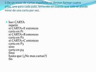 5 De un mazo de cartas españolas se desean formar cuatro pilas, una para cada palo, teniendo en cuenta que solo se puede mirar de una carta por vez. leer CARTA repetir si CARTA=E entonces carta en P1 si CARTA=B entonces carta en P2 si CARTA=C entonces carta en P3 sino carta en p4 finsi hasta que (¿No mas cartas?) fin 