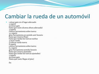 Cambiar la rueda de un automóvil 1.situar gato en el lugar adecuado 2.repetir accionar gato hasta que (auto alcanza altura adecuada) 3.repetir colocar herramienta sobre tuerca 3.2 repetir girar herramienta en sentido anti horario hasta que (tuerca floja) hasta que (todas las tuercas sueltas 4.sacar rueda 5.colocar rueda nueva 6.repetir colocar herramienta sobre tuerca 6.1 repetir girar herramienta sentido horario hasta que (tuerca ajustada) hasta que (todas las tuercas ajustadas) 7.repetir accionar gato Hasta que (auto llegue al piso) fin 