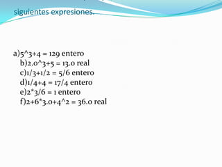 Indicar el resultado y el tipo, de cada una de las siguientes expresiones.a)5^3+4 = 129 entero b)2.0^3+5 = 13.0 real c)1/3+1/2 = 5/6 entero d)1/4+4 = 17/4 entero e)2*3/6 = 1 entero f)2+6*3.0+4^2 = 36.0 real 