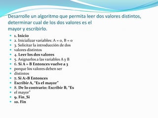 Desarrolle un algoritmo que permita leer dos valores distintos, determinar cual de los dos valores es elmayor y escribirlo.1. Inicio2. Inicializar variables: A = 0, B = 03. Solicitar la introducción de dosvalores distintos4. Leer los dos valores5. Asignarlos a las variables A y B6. Si A = B Entonces vuelve a 3porque los valores deben serdistintos7. Si A>B EntoncesEscribir A, “Es el mayor”8. De lo contrario: Escribir B, “Esel mayor”9. Fin_Si10. Fin