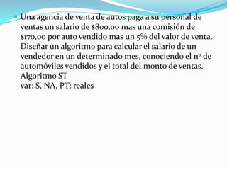 Una agencia de venta de autos paga a su personal de ventas un salario de $800,00 mas una comisión de $170,00 por auto vendido mas un 5% del valor de venta. Diseñar un algoritmo para calcular el salario de un vendedor en un determinado mes, conociendo el nº de automóviles vendidos y el total del monto de ventas. Algoritmo ST var: S, NA, PT: reales 