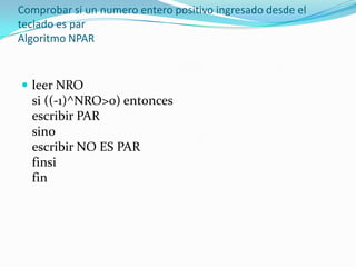Comprobar si un numero entero positivo ingresado desde el teclado es par Algoritmo NPAR leer NRO si ((-1)^NRO>0) entonces escribir PAR sino escribir NO ES PAR finsi fin