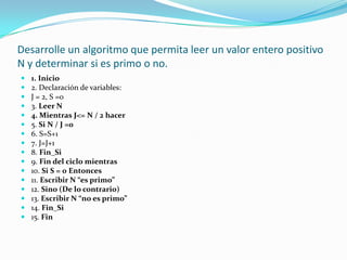 Desarrolle un algoritmo que permita leer un valor entero positivo N y determinar si es primo o no.1. Inicio2. Declaración de variables:J = 2, S =03. Leer N4. Mientras J<= N / 2 hacer5. Si N / J =06. S=S+17. J=J+18. Fin_Si9. Fin del ciclo mientras10. Si S = 0 Entonces11. Escribir N “es primo”12. Sino (De lo contrario)13. Escribir N “no es primo”14. Fin_Si15. Fin