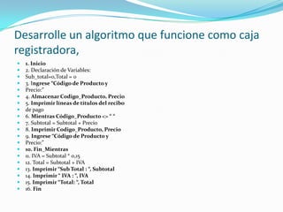 Desarrolle un algoritmo que funcione como caja registradora,1. Inicio2. Declaración de Variables:Sub_total=0,Total = 03. Ingrese “Código de Producto yPrecio:”4. Almacenar Codigo_Producto, Precio5. Imprimir líneas de títulos del recibode pago6. Mientras Código_Producto <> “ “7. Subtotal = Subtotal + Precio8. Imprimir Codigo_Producto, Precio9. Ingrese “Código de Producto yPrecio:”10. Fin_Mientras11. IVA = Subtotal * 0,1512. Total = Subtotal + IVA13. Imprimir “Sub Total : “, Subtotal14. Imprimir “ IVA : “, IVA15. Imprimir “Total: “, Total16. Fin