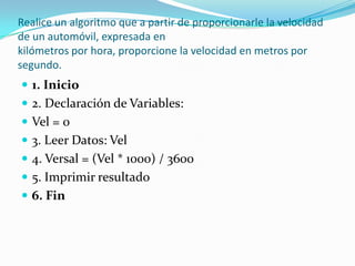 Realice un algoritmo que a partir de proporcionarle la velocidad de un automóvil, expresada enkilómetros por hora, proporcione la velocidad en metros por segundo.1. Inicio2. Declaración de Variables:Vel = 03. Leer Datos: Vel4. Versal = (Vel * 1000) / 36005. Imprimir resultado6. Fin