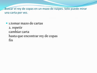 Buscar el rey de copas en un mazo de naipes. Sólo puede mirar una carta por vez. 1.tomar mazo de cartas 2. repetir cambiar carta hasta que encontrar rey de copas fin 