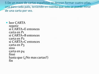 5 De un mazo de cartas españolas se desean formar cuatro pilas, una para cada palo, teniendo en cuenta que solo se puede mirar de una carta por vez. leer CARTA repetir si CARTA=E entonces carta en P1 si CARTA=B entonces carta en P2 si CARTA=C entonces carta en P3 sino carta en p4 finsi hasta que (¿No mas cartas?) fin 
