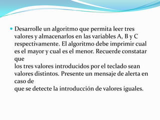 Desarrolle un algoritmo que permita leer tres valores y almacenarlos en las variables A, B y Crespectivamente. El algoritmo debe imprimir cual es el mayor y cual es el menor. Recuerde constatar quelos tres valores introducidos por el teclado sean valores distintos. Presente un mensaje de alerta en caso deque se detecte la introducción de valores iguales.