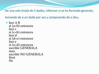De una sola tirada de 5 dados, informar si se ha formado generala, tomando de a un dado por vez y comparando de a dos. leer A B si (a=b) entonces leer c si (c=b) entonces leer d si (d=c) entonces leer e si (e=d) entonces escribir GENERALA sino escribir NO GENERALA finsi fin 