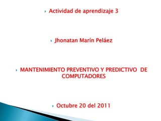    Actividad de aprendizaje 3




                   Jhonatan Marín Peláez




   MANTENIMIENTO PREVENTIVO Y PREDICTIVO DE
                COMPUTADORES




                   Octubre 20 del 2011
 