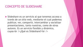 CONCEPTO DE SLIDESHARE
 Slideshare es un servicio al que tenemos acceso a
través de un sitio web, mediante el cual podemos
publicar, ver, compartir, intercambiar y socializar
presentaciones, tanto nuestras, como de otros
autores. Es un servicio flexible y dinámico,
cuyas<br />¿Qué es Slideshare?<br />
 