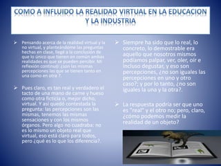 Pensando acerca de la realidad virtual y la
no virtual, y planteándome las preguntas
hechas en clase, llegé a la conclusión de
que lo único que tienen en común ambas
realidades es que se pueden percibir. Mi
reflexión continuó: ¿son las mismas
percepciones las que se tienen tanto en
una como en otra ?.
 Pues claro, es tan real y verdadero el
tacto de una mano de carne y hueso
como otra ficticia o, mejor dicho,
virtual. Y así quedó contestada la
pregunta: las percepciones son las
mismas, tenemos las mismas
sensaciones y con los mismos
órganos. Pero algo no cuadraba: no
es lo mismo un objeto real que
virtual, eso está claro para todos,
pero ¿qué es lo que los diferencia?.
 Siempre ha sido que lo real, lo
concreto, lo demostrable era
aquello que nosotros mismos
podíamos palpar, ver, oler, oír e
incluso degustar, y eso son
percepciones, ¿no son iguales las
percepciones en uno y otro
caso?; y por lo tanto, ¿no son
iguales la una y la otra?.
 La respuesta podría ser que uno
es "real" y el otro no; pero, claro,
¿cómo podemos medir la
realidad de un objeto?
 