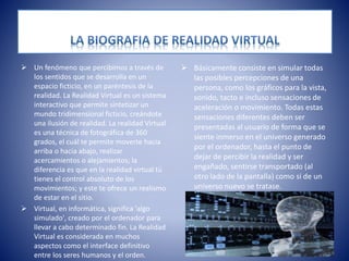  Un fenómeno que percibimos a través de
los sentidos que se desarrolla en un
espacio ficticio, en un paréntesis de la
realidad. La Realidad Virtual es un sistema
interactivo que permite sintetizar un
mundo tridimensional ficticio, creándote
una ilusión de realidad. La realidad Virtual
es una técnica de fotográfica de 360
grados, el cuál te permite moverte hacia
arriba o hacia abajo, realizar
acercamientos o alejamientos; la
diferencia es que en la realidad virtual tú
tienes el control absoluto de los
movimientos; y este te ofrece un realismo
de estar en el sitio.
 Virtual, en informática, significa 'algo
simulado', creado por el ordenador para
llevar a cabo determinado fin. La Realidad
Virtual es considerada en muchos
aspectos como el interface definitivo
entre los seres humanos y el orden.
 Básicamente consiste en simular todas
las posibles percepciones de una
persona, como los gráficos para la vista,
sonido, tacto e incluso sensaciones de
aceleración o movimiento. Todas estas
sensaciones diferentes deben ser
presentadas al usuario de forma que se
siente inmerso en el universo generado
por el ordenador, hasta el punto de
dejar de percibir la realidad y ser
engañado, sentirse transportado (al
otro lado de la pantalla) como si de un
universo nuevo se tratase.
 
