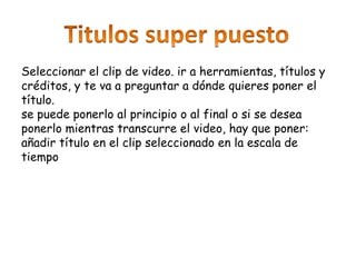 Seleccionar el clip de video. ir a herramientas, títulos y
créditos, y te va a preguntar a dónde quieres poner el
título.
se puede ponerlo al principio o al final o si se desea
ponerlo mientras transcurre el video, hay que poner:
añadir título en el clip seleccionado en la escala de
tiempo
 