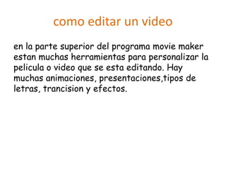 como editar un video
en la parte superior del programa movie maker
estan muchas herramientas para personalizar la
pelicula o video que se esta editando. Hay
muchas animaciones, presentaciones,tipos de
letras, trancision y efectos.
 