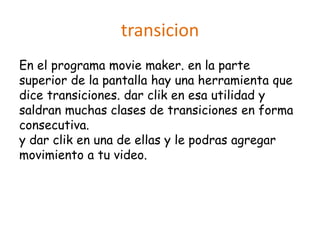 transicion
En el programa movie maker. en la parte
superior de la pantalla hay una herramienta que
dice transiciones. dar clik en esa utilidad y
saldran muchas clases de transiciones en forma
consecutiva.
y dar clik en una de ellas y le podras agregar
movimiento a tu video.
 