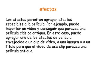 efectos
Los efectos permiten agregar efectos
especiales a la película. Por ejemplo, puede
importar un vídeo y conseguir que parezca una
película clásica antigua. En este caso, puede
agregar uno de los efectos de película
envejecida a un clip de vídeo, a una imagen o a un
título para que el vídeo de ese clip parezca una
película antigua.
 