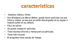 • Combine vídeos y fotos
• Con Windows Live Movie Maker, puede hacer películas con sus
fotos y vídeos, ya sea que ya estén descargadas en su equipo o
todavía estén en su cámara.
• Fácil de editar
• Se puede compartir películas.
• Tiene muchos efectos y temas para su películas.
• Tiene fácil acceso.
• El programa tiene escala de tiempo.
 