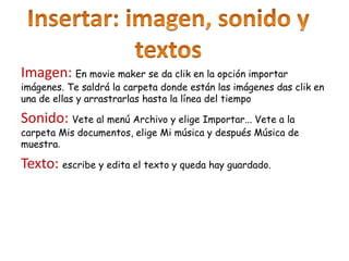 Imagen: En movie maker se da clik en la opción importar
imágenes. Te saldrá la carpeta donde están las imágenes das clik en
una de ellas y arrastrarlas hasta la línea del tiempo
Sonido: Vete al menú Archivo y elige Importar... Vete a la
carpeta Mis documentos, elige Mi música y después Música de
muestra.
Texto: escribe y edita el texto y queda hay guardado.
 