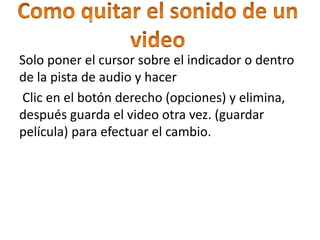 Solo poner el cursor sobre el indicador o dentro
de la pista de audio y hacer
Clic en el botón derecho (opciones) y elimina,
después guarda el video otra vez. (guardar
película) para efectuar el cambio.
 