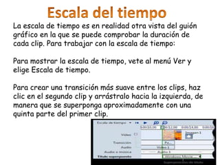 La escala de tiempo es en realidad otra vista del guión
gráfico en la que se puede comprobar la duración de
cada clip. Para trabajar con la escala de tiempo:
Para mostrar la escala de tiempo, vete al menú Ver y
elige Escala de tiempo.
Para crear una transición más suave entre los clips, haz
clic en el segundo clip y arrástralo hacia la izquierda, de
manera que se superponga aproximadamente con una
quinta parte del primer clip.
 