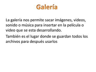 La galería nos permite sacar imágenes, videos,
sonido o música para insertar en la película o
video que se esta desarrollando.
También es el lugar donde se guardan todos los
archivos para después usarlos
 