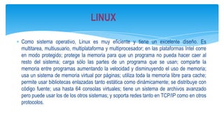 LINUX
Como sistema operativo, Linux es muy eficiente y tiene un excelente diseño. Es
multitarea, multiusuario, multiplataforma y multiprocesador; en las plataformas Intel corre
en modo protegido; protege la memoria para que un programa no pueda hacer caer al
resto del sistema; carga sólo las partes de un programa que se usan; comparte la
memoria entre programas aumentando la velocidad y disminuyendo el uso de memoria;
usa un sistema de memoria virtual por páginas; utiliza toda la memoria libre para cache;
permite usar bibliotecas enlazadas tanto estática como dinámicamente; se distribuye con
código fuente; usa hasta 64 consolas virtuales; tiene un sistema de archivos avanzado
pero puede usar los de los otros sistemas; y soporta redes tanto en TCP/IP como en otros
protocolos.

 
