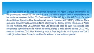 Es lo más nuevo en la línea de sistemas operativos de Apple. Aunque oficialmente es
designado como "versión 10" del Mac OS, tiene una historia en gran medida independiente de
las versiones anteriores de Mac OS. Es el sucesor del Mac OS 9 y el Mac OS Classic. Se trata
de un Sistema Operativo Unix, basado en el sistema operativo NeXTSTEP y el Núcleo Mach
que Apple adquirió tras la compra de NeXT, al regresar su director general Steve Jobs a Apple
en este momento. Mac OS X también hace uso del código base de BSD. Han existido siete
liberaciones significativas de la versión de cliente, siendo la más reciente la Mac OS X 10.7,
conocida como Mac OS X Lion. Hace muy poco, a fines de julio de 2012, aparece Mac OS X
v10.8 (Mountain Lion o Puma), la versión más reciente de este sistema operativo.

 