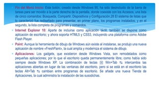 Fin del Menú Inicio: Este botón, creado desde Windows 95, ha sido desincluido de la barra de
tareas para ser movido a la parte derecha de la pantalla, donde coexiste con los Accesos, una lista
de cinco comandos: Búsqueda, Compartir, Dispositivos y Configuración.28 El sistema de listas que
lo caracterizó fue rediseñado para presentar, en primer plano, los programas instalados; y en el
segundo, la lista completa de programas y comandos.
Internet Explorer 10: Aparte de incluirse como aplicación táctil, también se dispone como
aplicación de escritorio; y ahora soporta HTML5 y CSS3, incluyendo una plataforma como Adobe
Flash Player.
Paint: Aunque la herramienta de dibujo de Windows aún existe al instalarse, se produjo una nueva
aplicación de nombre «FreshPaint», la cual amplía y moderniza el sistema de dibujo.
Aplicaciones: Los gadgets, que existieron desde Windows Vista, son remodelados como
pequeñas aplicaciones; por lo que el escritorio queda permanentemente libre; como había sido
siempre desde Windows XP. La combinación de teclas ⊞ Win+Tab ↹ intercambia las
aplicaciones abiertas en lugar de las ventanas del escritorio, pero si se está en el escritorio las
teclas Alt+Tab ↹ cambian entre programas de escritorio. Se añade una nueva Tienda de
Aplicaciones, la cual administra la instalación de las susodichas.

 
