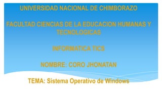 UNIVERSIDAD NACIONAL DE CHIMBORAZO
FACULTAD CIENCIAS DE LA EDUCACION HUMANAS Y
TECNOLOGICAS
INFORMATICA TICS

NOMBRE: CORO JHONATAN
TEMA: Sistema Operativo de Windows

 