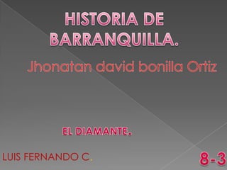 HISTORIA DE BARRANQUILLA. Jhonatan david bonillaOrtiz EL DIAMANTE. 8-3 LUIS FERNANDO C. 
