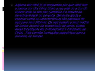  Alguma vez você já se perguntou por que você tem
  a mesma cor dos olhos como a sua mãe ou a cor do
  cabelo igual ao seu pai? Genética é o estudo da
  hereditariedade ou herança. Genética ajuda a
  explicar como as características são passadas de
  pais para seus filhotes. Os pais passam a seus traços
  de jovens através da transmissão de genes. Genes
  estão localizados em cromossomos e consistem de
  DNA . Eles contêm instruções específicas para a
  proteína de síntese.
 