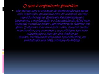 O que é engenharia genética:
 são termos para o processo de manipulação dos genes
   num organismo, geralmente fora do processo normal
      reprodutivo deste. Envolvem freqüentemente o
 isolamento, a manipulação e a introdução do ADN num
 chamado "corpo de prova", geralmente para exprimir um
  gene. O objetivo é de introduzir novas características
   num ser vivo para aumentar a sua utilidade, tal como
           aumentando a área de uma espécie de
    cultivo, introduzindo uma nova característica, ou
         produzindo uma nova proteína ou enzima.
 