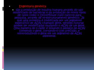         Engenharia genética
     são a produção de insulina humana através do uso
     modificado de bactérias e da produção de novos tipos
        de ratos como o OncoMouse (rato cancro) para
      pesquisa, através de re-estruturamento genético. Já
        que uma proteína é codificada por um segmento
      específico de ADN chamado gene, versões futuras
     podem ser modificadas mudando o ADN de um gene.
     Uma maneira de o fazer é isolando o pedaço de ADN
          contendo o gene, cortando-o com precisão, e
        reintroduzindo o gene em um segmento de ADN
                           diferente.
 