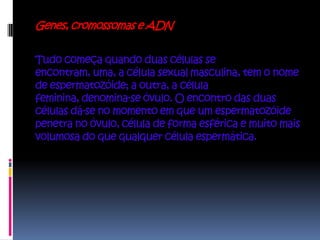 Genes, cromossomas e ADN


Tudo começa quando duas células se
encontram, uma, a célula sexual masculina, tem o nome
de espermatozóide; a outra, a célula
feminina, denomina-se óvulo. O encontro das duas
células dá-se no momento em que um espermatozóide
penetra no óvulo, célula de forma esférica e muito mais
volumosa do que qualquer célula espermática.
 
