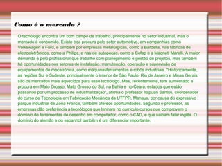 Como é o mercado ?
O tecnólogo encontra um bom campo de trabalho, principalmente no setor industrial, mas o
mercado é concorrido. Existe boa procura pelo setor automotivo, em companhias como
Volkswagen e Ford, e também por empresas metalúrgicas, como a Bardella, nas fábricas de
eletroeletrônicos, como a Philips, e nas de autopeças, como a Cofap e a Magneti Marelli. A maior
demanda é pelo profissional que trabalhe com planejamento e gestão de projetos, mas também
há oportunidades nos setores de instalação, manutenção, operação e supervisão de
equipamentos de mecatrônica, como máquinasferramentas e robôs industriais. "Historicamente,
as regiões Sul e Sudeste, principalmente o interior de São Paulo, Rio de Janeiro e Minas Gerais,
são os mercados mais aquecidos para esse tecnólogo. Mas, recentemente, tem aumentado a
procura em Mato Grosso, Mato Grosso do Sul, na Bahia e no Ceará, estados que estão
passando por um processo de industrialização", afirma o professor Irapuan Santos, coordenador
do curso de Tecnologia em Fabricação Mecânica da UTFPR. Manaus, por causa do expressivo
parque industrial da Zona Franca, também oferece oportunidades. Segundo o professor, as
empresas dão preferência a tecnólogos que tenham no currículo cursos que comprovem o
domínio de ferramentas de desenho em computador, como o CAD, e que saibam falar inglês. O
domínio do alemão e do espanhol também é um diferencial importante.
 