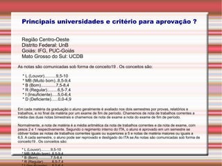 Principais universidades e critério para aprovação ?
Região Centro-Oeste
Distrito Federal: UnB
Goiás: IFG, PUC-Goiás
Mato Grosso do Sul: UCDB
As notas são comunicadas sob forma de conceito19 . Os conceitos são:
* L (Louvor)..........9,5-10
* MB (Muito bom)..8,5-9,4
* B (Bom).............7,5-8,4
* R (Regular).........6,5-7,4
* I (Insuficiente).....5,0-6,4
* D (Deficiente)......0,0-4,9
Em cada matéria da graduação o aluno geralmente é avaliado nos dois semestres por provas, relatórios e
trabalhos, e no final da matéria por um exame de fim de período. Chamemos de nota de trabalhos correntes a
média das duas notas bimestrais e chamemos de nota de exame a nota do exame de fim de período.
Normalmente, a nota de matéria é a média aritmética da nota de trabalhos correntes e da nota de exame, com
pesos 2 e 1 respectivamente. Segundo o regimento interno do ITA, o aluno é aprovado em um semestre se
obtiver todas as notas de trabalhos correntes iguais ou superiores a 5 e notas de matéria maiores ou iguais a
6,5. A cada semestre, o aluno pode ser reprovado e desligado do ITA se:As notas são comunicadas sob forma de
conceito19 . Os conceitos são:
* L (Louvor)..........9,5-10
* MB (Muito bom)..8,5-9,4
* B (Bom).............7,5-8,4
* R (Regular).........6,5-7,4
 