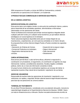 Jhonatan flores acate
2004 empezaron en Ecuador y a inicios del 2005 en Centroamérica, contando
actualmente con operaciones en El Salvador y en Guatemala
4-PRODUCTOS QUE COMERCIALIZA O SERVICIOS QUE PRESTA.
DE LA CADENA LOGISTICA:
SERVICIO INTEGRAL DE LOGISTICA
Este servicio tiene como objetivo brindar un solo punto de coordinación interna y externa
para el desarrollo de las actividades operativas, administrativas e informativas
relacionadas con las operaciones del cliente.
Tienen la infraestructura necesaria para brindar servicios logísticos integrales desde
cualquier parte del mundo y en cualquier sector económico, ya que realizan alianzas
estratégicas con socios logísticos en el extranjero.
Tienen soluciones logísticas disponibles tanto para el manejo integral de sus
importaciones, y exportaciones, así como para las actividades en el interior del país.
Su propuesta Door-to-Door (Servicio Integral Puerta a Puerta) considera los siguientes
servicios.
• Generación de Ordenes de Compra.
• Compra de Productos en el extranjero.
• Seguimiento internacional de las
compras.
• Inspección de la carga en origen.
• Seguro internacional
• Flete internacional
• Desaduanare.
CARGA INTERNACIONAL
Este servicio permite llevar a cabo de forma eficaz y eficiente la negociación y
coordinación con proveedores, el seguimiento y la coordinación con agentes de carga
internacional, navieras y acreditaciones aduaneras, fiscales y legales a entidades
públicas, dentro de un marco de información constante al cliente.
Un grupo humano dinámico de coordinadores logísticos, por encargo del cliente, lo
representan durante el flujo natural de la importación / exportación de sus bienes.
AGENCIAS ADUANERAS
Responsable de resolver todas las operaciones de importación / exportación y sus
variaciones con rapidez y seguridad. Brindan además asesoría legal tributario-aduanera
para todo tipo de operaciones de comercio exterior.
TERMINAL DE TRATAMIENTO
Es una Zona Primaria Aduanera, considerada como una extensión del puerto, merced a la
capacidad legal otorgada por la Superintendencia Nacional de Aduanas, SUNAD. Opera
con toda la infraestructura de un Almacén. Recibe mercadería directamente al arribo de
 