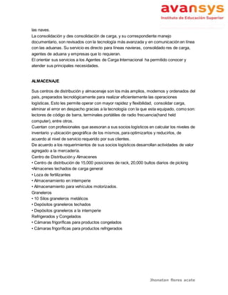 Jhonatan flores acate
las naves.
La consolidación y des consolidación de carga, y su correspondiente manejo
documentario, son revisados con la tecnología más avanzada y en comunicación en línea
con las aduanas. Su servicio es directo para líneas navieras, consolidado res de carga,
agentes de aduana y empresas que lo requieran.
El orientar sus servicios a los Agentes de Carga Internacional ha permitido conocer y
atender sus principales necesidades.
ALMACENAJE
Sus centros de distribución y almacenaje son los más amplios, modernos y ordenados del
país, preparados tecnológicamente para realizar eficientemente las operaciones
logísticas. Esto les permite operar con mayor rapidez y flexibilidad, consolidar carga,
eliminar el error en despacho gracias a la tecnología con la que esta equipado, como son:
lectores de código de barra, terminales portátiles de radio frecuencia(hand held
computer), entre otros.
Cuentan con profesionales que asesoran a sus socios logísticos en calcular los niveles de
inventario y ubicación geográfica de los mismos, para optimizarlos y reducirlos, de
acuerdo al nivel de servicio requerido por sus clientes.
De acuerdo a los requerimientos de sus socios logísticos desarrollan actividades de valor
agregado a la mercadería.
Centro de Distribución y Almacenes
• Centro de distribución de 15,000 posiciones de rack, 20,000 bultos diarios de picking
•Almacenes techados de carga general
• Loza de fertilizantes
• Almacenamiento en intemperie
• Almacenamiento para vehículos motorizados.
Graneleros
• 10 Silos graneleros metálicos
• Depósitos graneleros techados
• Depósitos graneleros a la intemperie
Refrigerados y Congelados
• Cámaras frigoríficas para productos congelados
• Cámaras frigoríficas para productos refrigerados
 