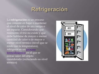 La refrigeración es un proceso
que consiste en bajar o mantener
el nivel de calor de un cuerpo o
un espacio. Considerando que
realmente el frío no existe y que
debe hablarse de mayor o menor
cantidad de calor o de mayor o
menor nivel térmico (nivel que se
mide con la temperatura),
refrigerar es un proceso
termodinámico en el que se
extrae calor del objeto
considerado (reduciendo su nivel
térmico)
 