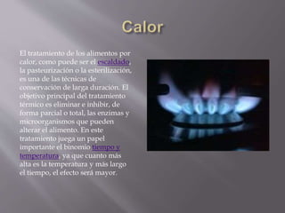 El tratamiento de los alimentos por
calor, como puede ser el escaldado,
la pasteurización o la esterilización,
es una de las técnicas de
conservación de larga duración. El
objetivo principal del tratamiento
térmico es eliminar e inhibir, de
forma parcial o total, las enzimas y
microorganismos que pueden
alterar el alimento. En este
tratamiento juega un papel
importante el binomio tiempo y
temperatura, ya que cuanto más
alta es la temperatura y más largo
el tiempo, el efecto será mayor.
 