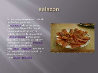 Se denomina salazón a un método
destinado a preservar
los alimentos, de forma que se
encuentren disponibles para el
consumo durante un mayor
tiempo. El efecto de la salazón es
la deshidratación parcial de los
alimentos, el refuerzo del sabor y
la inhibición de algunas bacterias.
Existe la posibilidad de
salar frutas y vegetales, aunque lo
frecuente es aplicar el método en
alimentos tales
como carnes opescados.
 